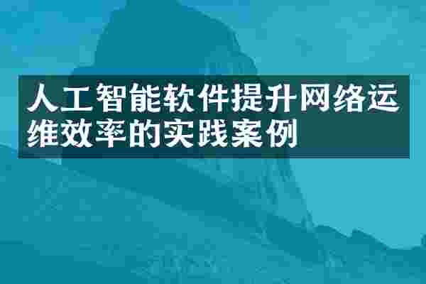 人工智能软件提升网络运维效率的实践案例