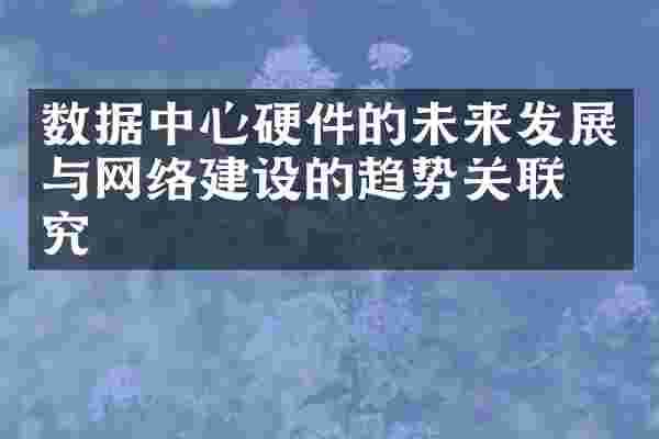 数据中心硬件的未来发展与网络建设的趋势关联研究