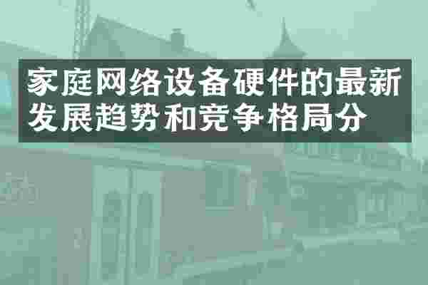家庭网络设备硬件的最新发展趋势和竞争格局分析