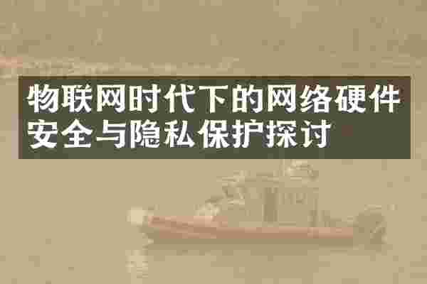 物联网时代下的网络硬件安全与隐私保护探讨